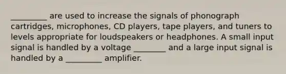 _________ are used to increase the signals of phonograph cartridges, microphones, CD players, tape players, and tuners to levels appropriate for loudspeakers or headphones. A small input signal is handled by a voltage ________ and a large input signal is handled by a _________ amplifier.