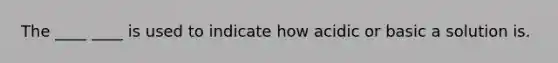 The ____ ____ is used to indicate how acidic or basic a solution is.