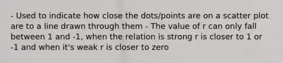 - Used to indicate how close the dots/points are on a scatter plot are to a line drawn through them - The value of r can only fall between 1 and -1, when the relation is strong r is closer to 1 or -1 and when it's weak r is closer to zero