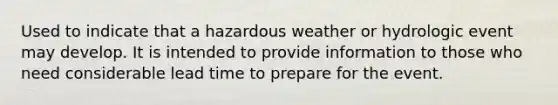 Used to indicate that a hazardous weather or hydrologic event may develop. It is intended to provide information to those who need considerable lead time to prepare for the event.