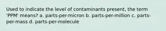 Used to indicate the level of contaminants present, the term 'PPM' means? a. parts-per-micron b. parts-per-million c. parts-per-mass d. parts-per-molecule