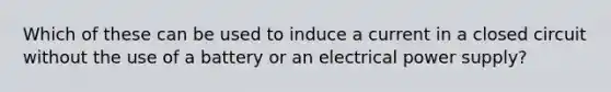 Which of these can be used to induce a current in a closed circuit without the use of a battery or an electrical power supply?