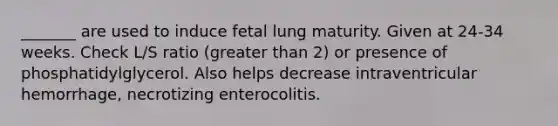 _______ are used to induce fetal lung maturity. Given at 24-34 weeks. Check L/S ratio (greater than 2) or presence of phosphatidylglycerol. Also helps decrease intraventricular hemorrhage, necrotizing enterocolitis.