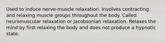 Used to induce nerve-muscle relaxation. Involves contracting and relaxing muscle groups throughout the body. Called neuromuscular relaxation or Jacobsonian relaxation. Relaxes the mind by first relaxing the body and does not produce a hypnotic state.