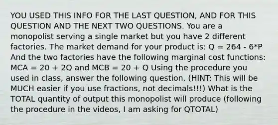 YOU USED THIS INFO FOR THE LAST QUESTION, AND FOR THIS QUESTION AND THE NEXT TWO QUESTIONS. You are a monopolist serving a single market but you have 2 different factories. The market demand for your product is: Q = 264 - 6*P And the two factories have the following marginal cost functions: MCA = 20 + 2Q and MCB = 20 + Q Using the procedure you used in class, answer the following question. (HINT: This will be MUCH easier if you use fractions, not decimals!!!) What is the TOTAL quantity of output this monopolist will produce (following the procedure in the videos, I am asking for QTOTAL)