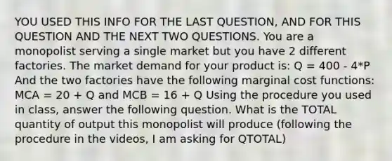 YOU USED THIS INFO FOR THE LAST QUESTION, AND FOR THIS QUESTION AND THE NEXT TWO QUESTIONS. You are a monopolist serving a single market but you have 2 different factories. The market demand for your product is: Q = 400 - 4*P And the two factories have the following marginal cost functions: MCA = 20 + Q and MCB = 16 + Q Using the procedure you used in class, answer the following question. What is the TOTAL quantity of output this monopolist will produce (following the procedure in the videos, I am asking for QTOTAL)