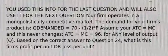 YOU USED THIS INFO FOR THE LAST QUESTION AND WILL ALSO USE IT FOR THE NEXT QUESTION Your firm operates in a monopolistically competitive market. The demand for your firm's product is: QDEMANDED = 70 - (1/2)*P Assume your ATC = MC and this never changes; ATC = MC = 96, for ANY level of output (Q). Based on the correct answer to Question 24, what is this firms profit-per-unit OR loss-per-unit?