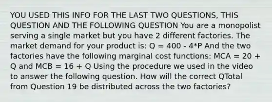 YOU USED THIS INFO FOR THE LAST TWO QUESTIONS, THIS QUESTION AND THE FOLLOWING QUESTION You are a monopolist serving a single market but you have 2 different factories. The market demand for your product is: Q = 400 - 4*P And the two factories have the following marginal cost functions: MCA = 20 + Q and MCB = 16 + Q Using the procedure we used in the video to answer the following question. How will the correct QTotal from Question 19 be distributed across the two factories?