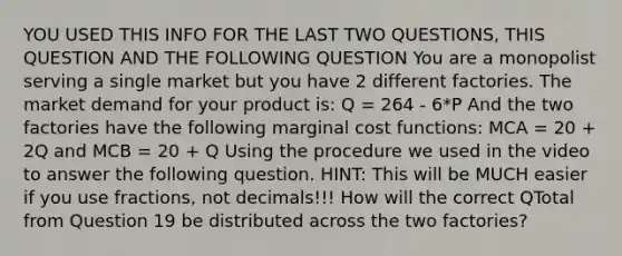 YOU USED THIS INFO FOR THE LAST TWO QUESTIONS, THIS QUESTION AND THE FOLLOWING QUESTION You are a monopolist serving a single market but you have 2 different factories. The market demand for your product is: Q = 264 - 6*P And the two factories have the following marginal cost functions: MCA = 20 + 2Q and MCB = 20 + Q Using the procedure we used in the video to answer the following question. HINT: This will be MUCH easier if you use fractions, not decimals!!! How will the correct QTotal from Question 19 be distributed across the two factories?