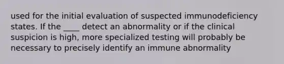 used for the initial evaluation of suspected immunodeficiency states. If the ____ detect an abnormality or if the clinical suspicion is high, more specialized testing will probably be necessary to precisely identify an immune abnormality