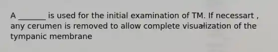 A _______ is used for the initial examination of TM. If necessart , any cerumen is removed to allow complete visualization of the tympanic membrane