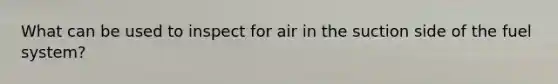 What can be used to inspect for air in the suction side of the fuel system?