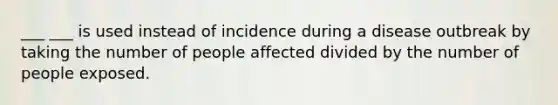 ___ ___ is used instead of incidence during a disease outbreak by taking the number of people affected divided by the number of people exposed.