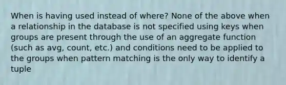 When is having used instead of where? None of the above when a relationship in the database is not specified using keys when groups are present through the use of an aggregate function (such as avg, count, etc.) and conditions need to be applied to the groups when pattern matching is the only way to identify a tuple