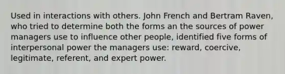 Used in interactions with others. John French and Bertram Raven, who tried to determine both the forms an the sources of power managers use to influence other people, identified five forms of interpersonal power the managers use: reward, coercive, legitimate, referent, and expert power.