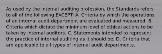 As used by the internal auditing profession, the Standards refers to all of the following EXCEPT: A. Criteria by which the operations of an internal audit department are evaluated and measured. B. Criteria which dictate the minimum level of ethical actions to be taken by internal auditors. C. Statements intended to represent the practice of internal auditing as it should be, D. Criteria that are applicable to all types of internal audit departments.