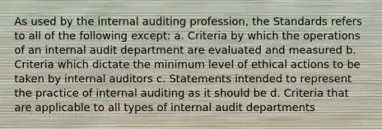 As used by the internal auditing profession, the Standards refers to all of the following except: a. Criteria by which the operations of an internal audit department are evaluated and measured b. Criteria which dictate the minimum level of ethical actions to be taken by internal auditors c. Statements intended to represent the practice of internal auditing as it should be d. Criteria that are applicable to all types of internal audit departments