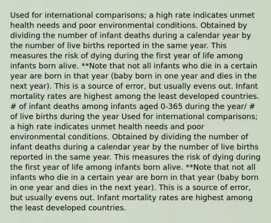 Used for international comparisons; a high rate indicates unmet health needs and poor environmental conditions. Obtained by dividing the number of infant deaths during a calendar year by the number of live births reported in the same year. This measures the risk of dying during the first year of life among infants born alive. **Note that not all infants who die in a certain year are born in that year (baby born in one year and dies in the next year). This is a source of error, but usually evens out. Infant mortality rates are highest among the least developed countries. # of infant deaths among infants aged 0-365 during the year/ # of live births during the year Used for international comparisons; a high rate indicates unmet health needs and poor environmental conditions. Obtained by dividing the number of infant deaths during a calendar year by the number of live births reported in the same year. This measures the risk of dying during the first year of life among infants born alive. **Note that not all infants who die in a certain year are born in that year (baby born in one year and dies in the next year). This is a source of error, but usually evens out. Infant mortality rates are highest among the least developed countries.