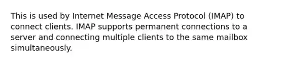 This is used by Internet Message Access Protocol (IMAP) to connect clients. IMAP supports permanent connections to a server and connecting multiple clients to the same mailbox simultaneously.