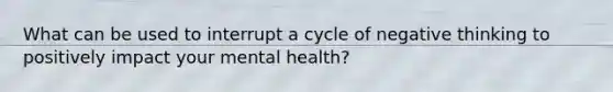 What can be used to interrupt a cycle of negative thinking to positively impact your mental health?