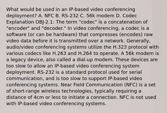 What would be used in an IP-based video conferencing deployment? A. NFC B. RS-232 C. 56k modem D. Codec Explanation OBJ-2.1: The term "codec" is a concatenation of "encoder" and "decoder." In video conferencing, a codec is a software (or can be hardware) that compresses (encodes) raw video data before it is transmitted over a network. Generally, audio/video conferencing systems utilize the H.323 protocol with various codecs like H.263 and H.264 to operate. A 56k modem is a legacy device, also called a dial-up modem. These devices are too slow to allow an IP-based video conferencing system deployment. RS-232 is a standard protocol used for serial communication, and is too slow to support IP-based video conferencing systems. Near Field Communication (NFC) is a set of short-range wireless technologies, typically requiring a distance of 4cm or less to initiate a connection. NFC is not used with IP-based video conferencing systems.