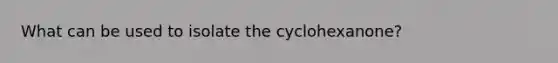 What can be used to isolate the cyclohexanone?