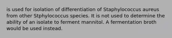 is used for isolation of differentiation of Staphylococcus aureus from other Stphylococcus species. It is not used to determine the ability of an isolate to ferment mannitol. A fermentation broth would be used instead.