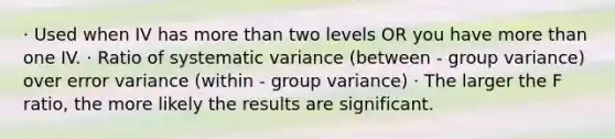 · Used when IV has more than two levels OR you have more than one IV. · Ratio of systematic variance (between - group variance) over error variance (within - group variance) · The larger the F ratio, the more likely the results are significant.