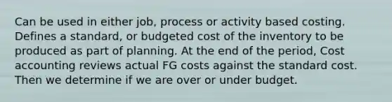 Can be used in either job, process or activity based costing. Defines a standard, or budgeted cost of the inventory to be produced as part of planning. At the end of the period, Cost accounting reviews actual FG costs against the standard cost. Then we determine if we are over or under budget.