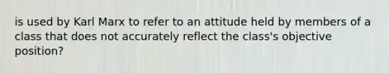 is used by Karl Marx to refer to an attitude held by members of a class that does not accurately reflect the class's objective position?