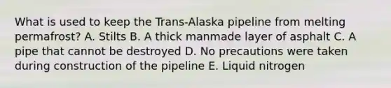 What is used to keep the Trans-Alaska pipeline from melting permafrost? A. Stilts B. A thick manmade layer of asphalt C. A pipe that cannot be destroyed D. No precautions were taken during construction of the pipeline E. Liquid nitrogen