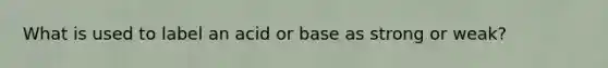 What is used to label an acid or base as strong or weak?