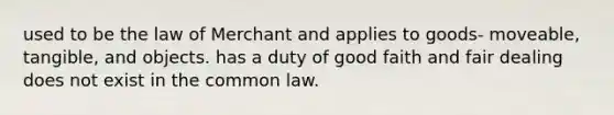 used to be the law of Merchant and applies to goods- moveable, tangible, and objects. has a duty of good faith and fair dealing does not exist in the common law.