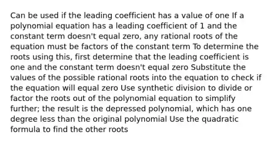 Can be used if the leading coefficient has a value of one If a polynomial equation has a leading coefficient of 1 and the constant term doesn't equal zero, any rational roots of the equation must be factors of the constant term To determine the roots using this, first determine that the leading coefficient is one and the constant term doesn't equal zero Substitute the values of the possible rational roots into the equation to check if the equation will equal zero Use synthetic division to divide or factor the roots out of the polynomial equation to simplify further; the result is the depressed polynomial, which has one degree less than the original polynomial Use the quadratic formula to find the other roots