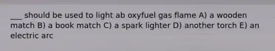 ___ should be used to light ab oxyfuel gas flame A) a wooden match B) a book match C) a spark lighter D) another torch E) an electric arc