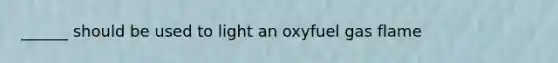 ______ should be used to light an oxyfuel gas flame