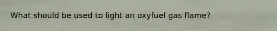 What should be used to light an oxyfuel gas flame?