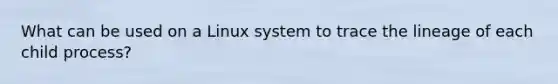 What can be used on a Linux system to trace the lineage of each child process?​