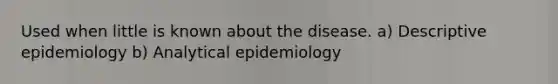 Used when little is known about the disease. a) Descriptive epidemiology b) Analytical epidemiology