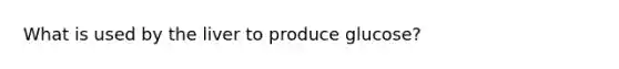 What is used by the liver to produce glucose?