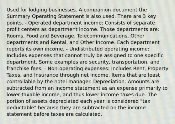 Used for lodging businesses. A companion document the Summary Operating Statement is also used. There are 3 key points. - Operated department income: Consists of separate profit centers as department income. Those departments are: Rooms, Food and Beverage, Telecommunications, Other departments and Rental, and Other Income. Each department reports its own income. - Undistributed operating income: Includes expenses that cannot truly be assigned to one specific department. Some examples are security, transportation, and franchise fees. - Non-operating expenses: Includes Rent, Property Taxes, and Insurance through net income. Items that are least controllable by the hotel manager. Depreciation: Amounts are subtracted from an income statement as an expense primarily to lower taxable income, and thus lower income taxes due. The portion of assets depreciated each year is considered "tax deductable" because they are subtracted on the income statement before taxes are calculated.