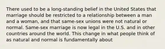 There used to be a long-standing belief in the United States that marriage should be restricted to a relationship between a man and a woman, and that same-sex unions were not natural or normal. Same-sex marriage is now legal in the U.S. and in other countries around the world. This change in what people think of as natural and normal is fundamentally about