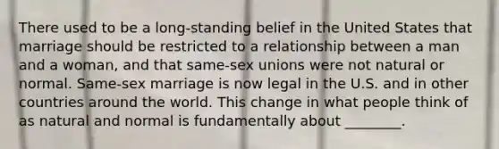 There used to be a long-standing belief in the United States that marriage should be restricted to a relationship between a man and a woman, and that same-sex unions were not natural or normal. Same-sex marriage is now legal in the U.S. and in other countries around the world. This change in what people think of as natural and normal is fundamentally about ________.