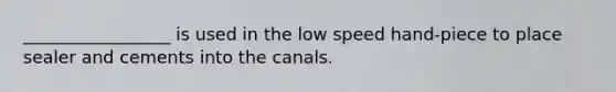 _________________ is used in the low speed hand-piece to place sealer and cements into the canals.