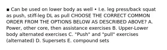 ▪ Can be used on lower body as well • I.e. leg press/back squat as push, stiff-leg DL as pull CHOOSE THE CORRECT COMMON ORDER FROM THE OPTIONS BELOW AS DESCRIBED ABOVE? A. Power, other core, then assistance exercises B. Upper-Lower body alternated exercises C. "Push" and "pull" exercises (alternated) D. Supersets E. compound sets