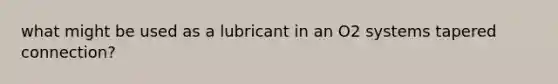 what might be used as a lubricant in an O2 systems tapered connection?