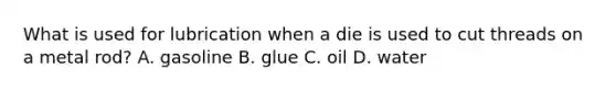 What is used for lubrication when a die is used to cut threads on a metal rod? A. gasoline B. glue C. oil D. water