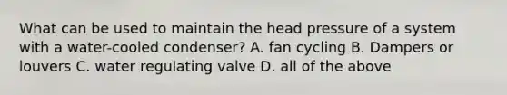 What can be used to maintain the head pressure of a system with a water-cooled condenser? A. fan cycling B. Dampers or louvers C. water regulating valve D. all of the above