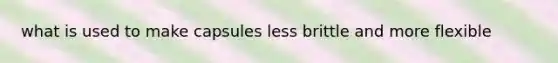 what is used to make capsules less brittle and more flexible