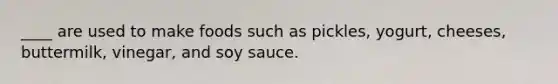 ____ are used to make foods such as pickles, yogurt, cheeses, buttermilk, vinegar, and soy sauce.